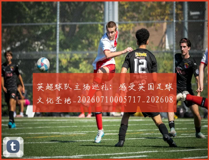 英超球队主场巡礼：感受英国足球文化圣地_20260710005717_20260803145608