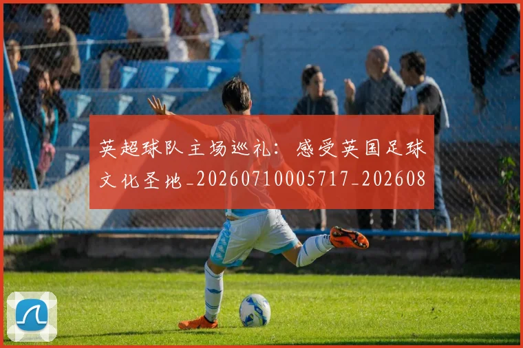 英超球队主场巡礼：感受英国足球文化圣地_20260710005717_20260803145608