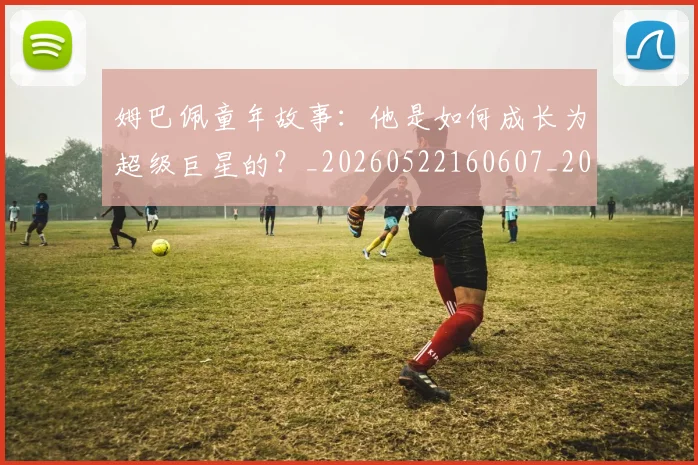 姆巴佩童年故事:他是如何成长为超级巨星的?_20260522160607_20260703231942