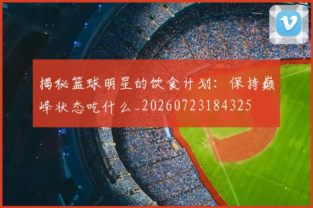 揭秘篮球明星的饮食计划：保持巅峰状态吃什么_20260723184325
