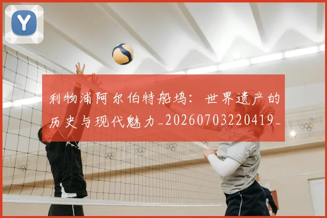 利物浦阿尔伯特船坞：世界遗产的历史与现代魅力_20260703220419_20260718010536