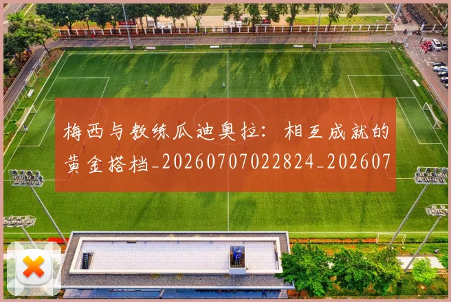 梅西与教练瓜迪奥拉：相互成就的黄金搭档_20260707022824_20260731180315